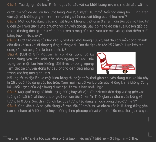 Tác dụng một lực F lần lượt vào các vật có khối lượng m₁, m², m³ thì các vật thu
được gia tốc có độ lớn lần lượt bằng 2m/s^2,5m/s^2,10m/s^2. Nếu tác dung lưc F nói trên
vào vật có khối lượng (m_1+m_2+m_3) thì gia tốc của vật bằng bao nhiêu m/s²?
Câu 2: Một lực tác dụng vào một vật trong khoảng thời gian 3 s làm vận tốc của nó tăng từ
0 đến 24 cm/s (lực cùng phương với chuyển động). Sau đó, tăng độ lớn của lực lên gấp đôi
trong khoảng thời gian 2 s và giữ nguyên hướng của lực. Vận tốc của vật tại thời điểm cuối
bằng bao nhiêu cm/s?
Câu 3: Dưới tác dụng của lực kéo F, một vật khối lượng 100kg, bắt đầu chuyển động nhanh
dần đều và sau khi đi được quãng đường dài 10m thì đạt vận tốc 25,2 km/h. Lực kéo tác
dụng vào vật có giá trị là bao nhiêu N?
Câu 4: (SBT-CTST) Một xe lãn có khối lượng 50 kg
đang đứng yên trên mặt sàn nâm ngang thì chịu tác
dụng bởi một lực kéo không đổi theo phương ngang
làm cho xe chuyến động từ đầu phòng đến cuối phòng
trong khoảng thời gian 15 s.
Nếu người ta đặt lên xe một kiện hàng thì nhận thấy thời gian chuyến động của xe lúc này
là 25 s dưới tác dụng của lực trên. Xem mọi ma sát và lực cản của không khí là không đáng
kể. Khối lượng của kiện hàng được đặt lên xe là bao nhiêu kg?
Câu 5: Một quả bóng có khối lượng 200g bay với vận tốc 72km/h đến đập vuông góc vào
tường rồi bật trở lại theo phương cũ với vận tốc 54km/h. Thời gian va chạm của bóng và
tường là 0,05 s. Xác định độ lớn lực của tường tác dụng lên quá bóng theo đơn vị N?
Câu 6: Cho viên bi A chuyển động với vận tốc 20cm/s tới va chạm vào bi B đang đứng yên,
sau va chạm bi A tiếp tục chuyến động theo phương cũ với vận tốc 10cm/s, thời gian xảy ra
va chạm là 0,4s. Gia tốc của viên bi B là bao nhiêu m/s^2 ? biết m_A=0.3kg m_B=0,1kg.