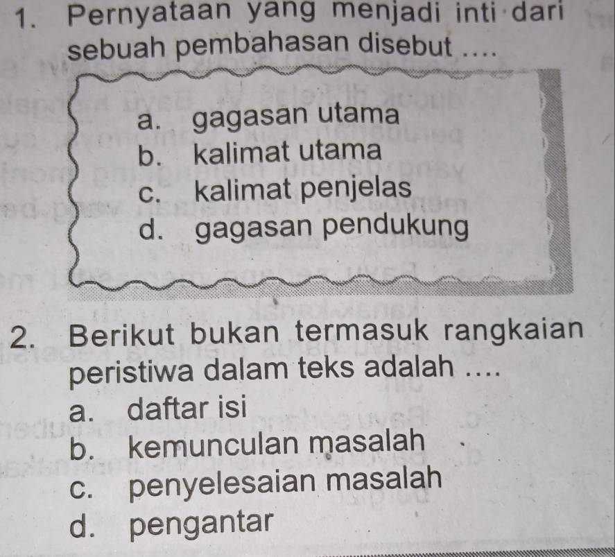 Pernyataan yang menjadi inti dari
sebuah pembahasan disebut ....
a. gagasan utama
b. kalimat utama
c. kalimat penjelas
d. gagasan pendukung
2. Berikut bukan termasuk rangkaian
peristiwa dalam teks adalah ....
a. daftar isi
b. kemunculan masalah
c. penyelesaian masalah
d. pengantar