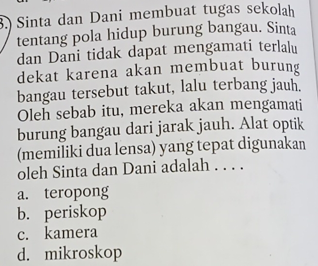 3.) Sinta dan Dani membuat tugas sekolah
tentang pola hidup burung bangau. Sinta
dan Dani tidak dapat mengamati terlalu
dekat karena akan membuat burung
bangau tersebut takut, lalu terbang jauh.
Oleh sebab itu, mereka akan mengamati
burung bangau dari jarak jauh. Alat optik
(memiliki dua lensa) yang tepat digunakan
oleh Sinta dan Dani adalah . . . .
a. teropong
b. periskop
c. kamera
d. mikroskop