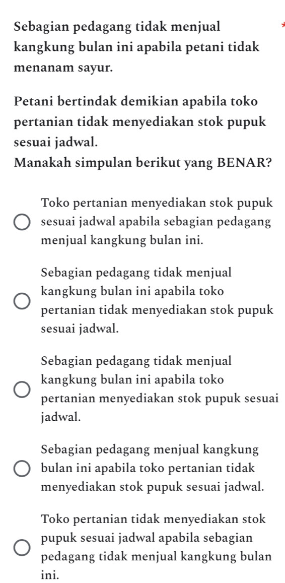 Sebagian pedagang tidak menjual
kangkung bulan ini apabila petani tidak
menanam sayur.
Petani bertindak demikian apabila toko
pertanian tidak menyediakan stok pupuk
sesuai jadwal.
Manakah simpulan berikut yang BENAR?
Toko pertanian menyediakan stok pupuk
sesuai jadwal apabila sebagian pedagang
menjual kangkung bulan ini.
Sebagian pedagang tidak menjual
kangkung bulan ini apabila toko
pertanian tidak menyediakan stok pupuk
sesuai jadwal.
Sebagian pedagang tidak menjual
kangkung bulan ini apabila toko
pertanian menyediakan stok pupuk sesuai
jadwal.
Sebagian pedagang menjual kangkung
bulan ini apabila toko pertanian tidak
menyediakan stok pupuk sesuai jadwal.
Toko pertanian tidak menyediakan stok
pupuk sesuai jadwal apabila sebagian
pedagang tidak menjual kangkung bulan
ini.