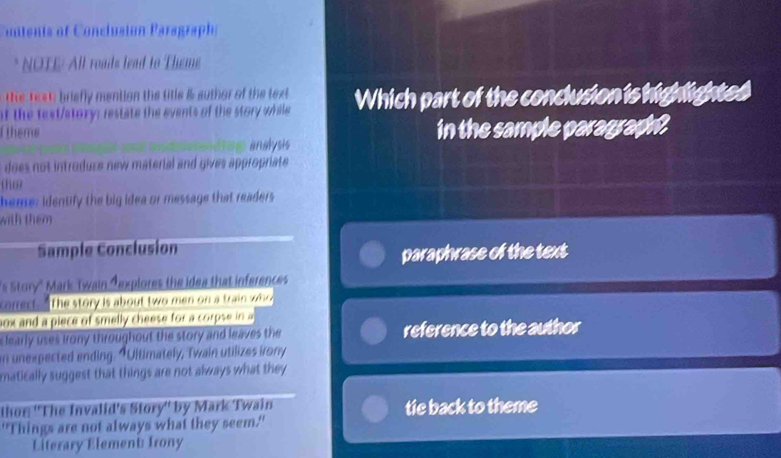 Contents of Conclusión P aragraph 
* NOTE: All roads lead to Theme 
the text briefly mention the title & suthor of the text 
of the text/story: restate the events of the story while Which part of the conclusion is highlightes 
theme in the sample paragraph . 
analysis 
does not introdure new material and gives appropriate 
tfor 
heme: identify the big idea or message that readers 
with them 
Sample Conclusion 
paraphrase of the text 
s Story' Mark Twain Texplores the idea that inferences 
corect. The story is about two men on a train who 
nox and a piece of smelly cheese for a corpse in a 
clearly uses irony throughout the story and leaves the reference to the author 
n unexpected ending. "Ultimately, Twain utilizes irony 
matically suggest that things are not always what they 
thon: ''The Invalid's Story'' by Mark Twain tie back to theme 
"Things are not always what they seem." 
Literary Element: Irony