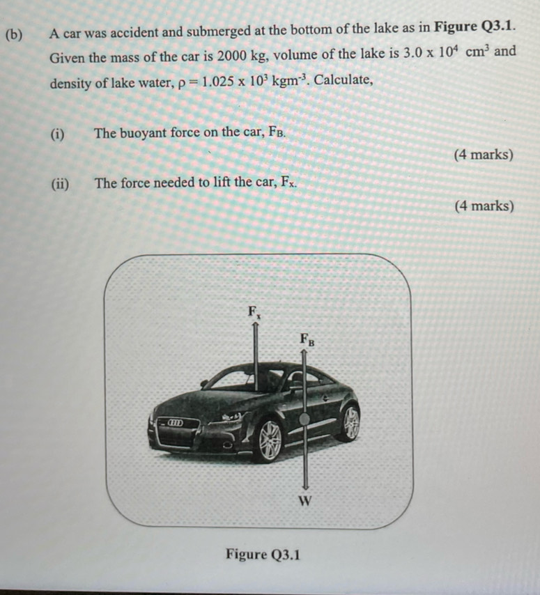 A car was accident and submerged at the bottom of the lake as in Figure Q3.1.
Given the mass of the car is 2000 kg, volume of the lake is 3.0* 10^4cm^3 and
density of lake water, rho =1.025* 10^3kgm^(-3). Calculate,
(i) The buoyant force on the car, Fв.
(4 marks)
(ii) The force needed to lift the car, F_x.
(4 marks)
Figure Q3.1