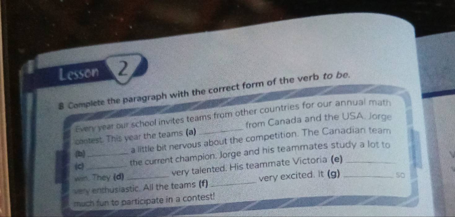 Lesson 2 
8 Complete the paragraph with the correct form of the verb to be. 
Every year our school invites teams from other countries for our annual math 
from Canada and the USA. Jorge 
contest. This year the teams (a) 
(b)_ 
a little bit nervous about the competition. The Canadian team 
(c) 
the current champion. Jorge and his teammates study a lot to 
win. They (d) very talented. His teammate Victoria (e) 
very enthusiastic. All the teams (f) _very excited. It (g)_ 
so 
much fun to participate in a contest!