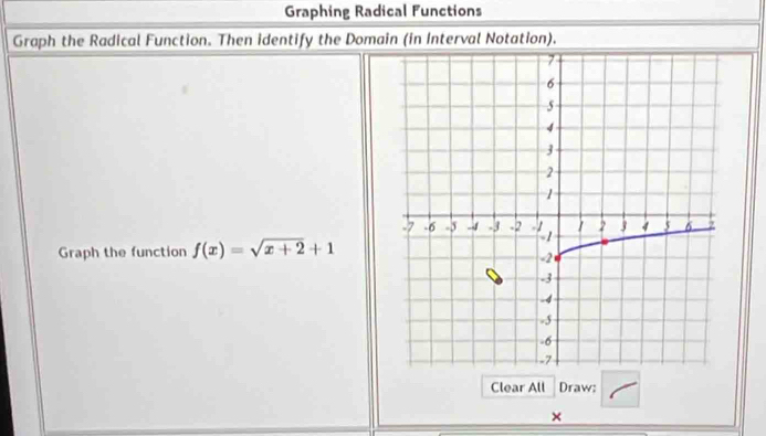 Graphing Radical Functions 
Graph the Radical Function. Then identify the Domain (in Interval Notation). 
Graph the function f(x)=sqrt(x+2)+1
Clear All Draw: 
×