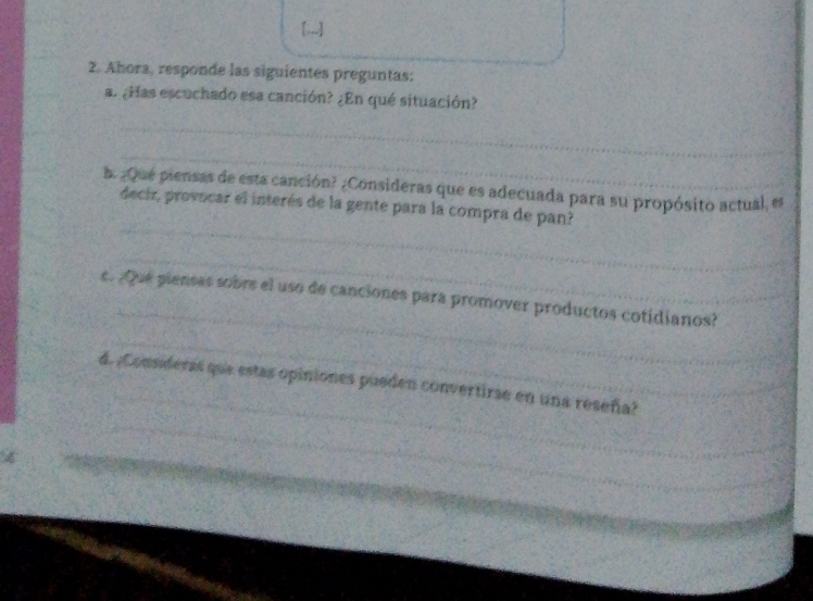 [;,.] 
2. Ahora, responde las siguientes preguntas: 
a. ¿Has escuchado esa canción? ¿En qué situación? 
_ 
_ 
b. ¿Que piensas de esta canción? ¿Consideras que es adecuada para su propósito actual, es 
_ 
decir, provocar el interés de la gente para la compra de pan? 
_ 
_ 
_ 
c. ¿Que piensas sobrs el uso de canciones para promover productos cotidianos? 
_ 
_ 
_ 
d. ¿Connderas que estas opiniones pueden convertirae en una reseña?