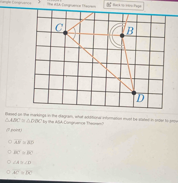 riangle Congruence The ASA Congruence Theorem Back to Intro Page
Based on the markings in the diagram, what additional information must be stated in order to prov
△ ABC≌ △ DBC by the ASA Congruence Theorem?
(1 point)
overline AB≌ overline BD
overline BC≌ overline BC
∠ A≌ ∠ D
overline AC≌ overline DC