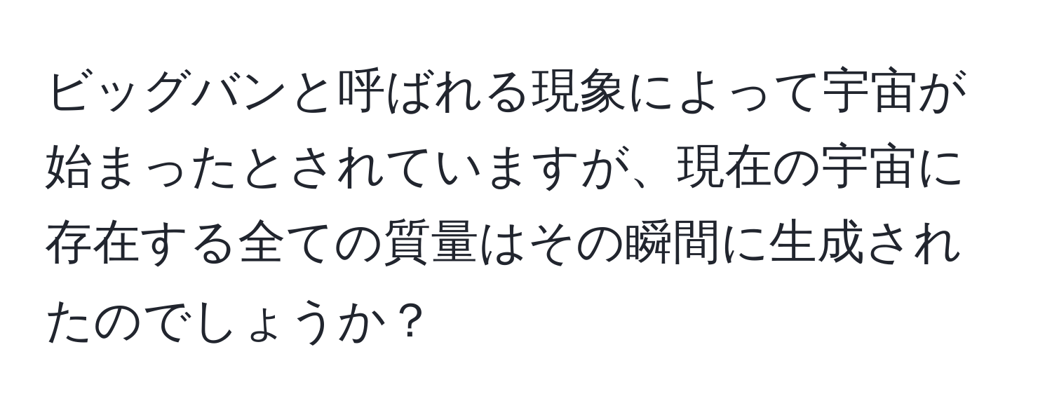 ビッグバンと呼ばれる現象によって宇宙が始まったとされていますが、現在の宇宙に存在する全ての質量はその瞬間に生成されたのでしょうか？