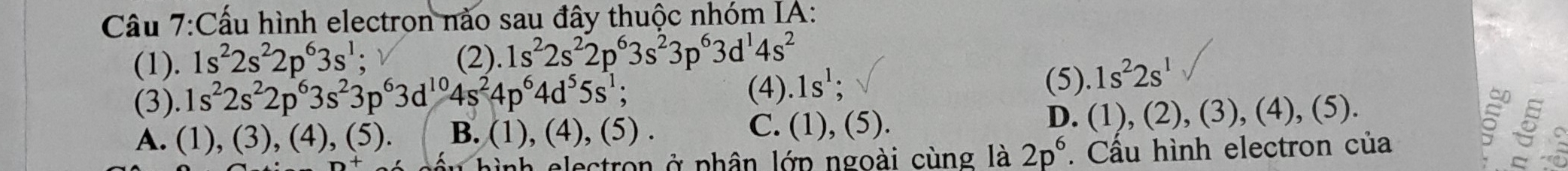 Cấu hình electron nào sau đây thuộc nhóm IA:
(1). 1s^22s^22p^63s^1; (2).1s^22s^22p^63s^23p^63d^14s^2
(4).1s^1 (5)
(3). 1s^22s^22p^63s^23p^63d^(10)4s^24p^64d^55s^1; .1s^22s^1
C.
A. (1 ),(3), (4).(5 B. (1),(4), (5). (1), (5).
D. (1), (2), (3), (4), (5).
hình electron ở phân lớp ngoài cùng là 2p^6. Cầu hình electron của