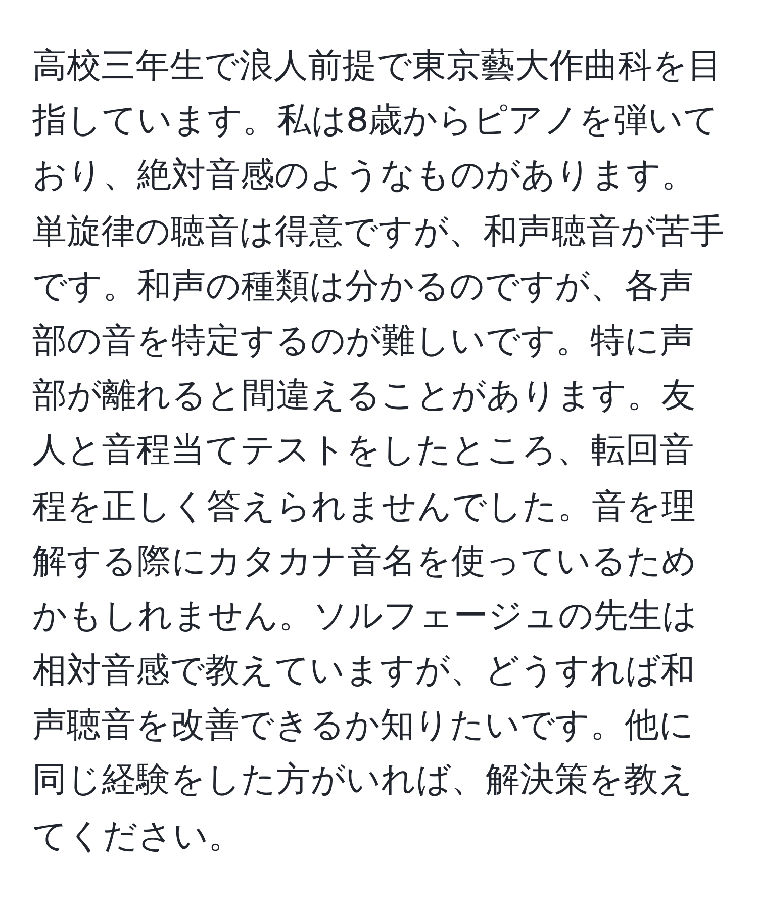 高校三年生で浪人前提で東京藝大作曲科を目指しています。私は8歳からピアノを弾いており、絶対音感のようなものがあります。単旋律の聴音は得意ですが、和声聴音が苦手です。和声の種類は分かるのですが、各声部の音を特定するのが難しいです。特に声部が離れると間違えることがあります。友人と音程当てテストをしたところ、転回音程を正しく答えられませんでした。音を理解する際にカタカナ音名を使っているためかもしれません。ソルフェージュの先生は相対音感で教えていますが、どうすれば和声聴音を改善できるか知りたいです。他に同じ経験をした方がいれば、解決策を教えてください。