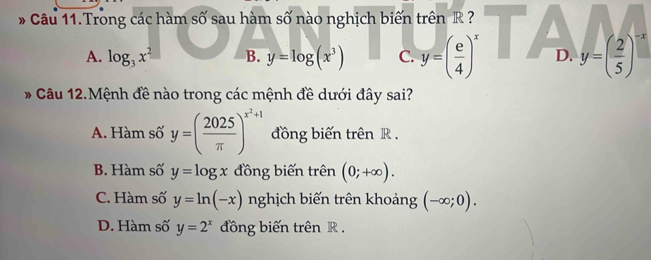 Câu 11.Trong các hàm số sau hàm số nào nghịch biến trên R ? ▲
a
A. log _3x^2 B. y=log (x^3) C. y=( e/4 )^x D. y=( 2/5 )^-x
* Câu 12.Mệnh đề nào trong các mệnh đề dưới đây sai?
A. Hàm số y=( 2025/π  )^x^2+1 đồng biến trên R.
B. Hàm số y=log x đồng biến trên (0;+∈fty ).
C. Hàm số y=ln (-x) nghịch biến trên khoảng (-∈fty ;0).
D. Hàm số y=2^x đồng biến trên R.