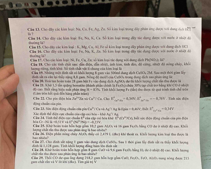 Cho dãy các kim loại: Na, Cu, Fe, Ag, Zn. Số kim loại trong dãy phán ứng được với dung dịch HCI
là ?
Câu 14. Cho dãy các kim loại: Fe, Na, K, Ca. Số kim loại trong dãy tác dụng được với nước ở nhiệt độ
thường là?
Câu 15. Cho dãy các kim loại : K, Mg, Cu, Al, Fe số kim loại trong dãy phản ứng được với dung dịch HCl
Câu 16. Cho dãy các kim loại: Fe, Na, K, Zn. Số kim loại trong dãy tác dụng được với nước ở nhiệt độ
thường là?
Câu 17. Cho các kim loại: Ni, Fe, Cu, Zn; số kim loại tác dụng với dung dịch Pb(NO_3)_2 là?
Câu 18. Cho các tính chất sau: dẫn điện, dẫn nhiệt, ánh kim, tính dêo, độ cứng, nhiệt độ nóng chảy, khối
lượng riêng, tính khử. Số tính chất vật lí chung của kim loại là
Câu 19. Nhúng một đinh sắt có khối lượng 8 gam vào 500ml dung dịch CuS SO4 2M. Sau một thời gian lấy
đinh sắt ra cân lại thầy nặng 8,8 gam. Nồng độ mol/l của CuSO_4 trong dung dịch sau phản ứng là:
Câu 20. Hoà tan hoàn toàn 28 gam bột Fe vào dung dịch AgNO_3 3 dư thì khối lượng chất rắn thu được là
Câu 21. Khử 1,5 tấn quăng hematite (thành phần chính là Fe_2O_3) chứa 30% tạp chất trơ bằng khí CO ở nhiệt
độ cao. Biết rằng hiệu suất phản ứng H=83%. Tính khối lượng Fe (tấn) thu được từ quá trình tỉnh chế trên
(Làm tròn kết quả đến hàng phần trăm)
Câu 22. Cho pin điện hóa Zn^(2+/)Zn và Cu^(2+)/Cu. Cho E°_Cu^(P-)/Cu=0.34V;E_Zn^(P+)/Zn^circ =-0,76V. Tính sức điện
động chuẩn của pin.
Câu 23. Sức điện động chuẩn của pin Cu^(2+)/Cu và Ag^+/Ag là Epin =0,46V '; Biết E_Cu^(2+)/Cu°=0,34V
Xác định thể điện cực chuẩn của cặp oxi hóa - khử Ag */ Ag.
Câu 24. Tính thể điện cực chuẩn E^0 của cặp oxi hóa khử E^0(Cr^(3+)/Cr) 5, biết sức điện động chuẩn của pin điện
hóa Cr-Nila+0,51V và E^0(Ni^(2+)/Ni)=-0,23V.
Câu 25. Khử hoàn toàn hỗn hợp gồm 10,2 gam Al_2O_3 và 16 gam Fe_2O_3 bằng CO dư ở nhiệt độ cao. Khối
lượng chất rắn thu được sau phản ứng là bao nhiêu?
Câu 26. Điện phân nóng chảy Al_2O_3 thầy có 2,479 L (đkc) khí thoát ra. Khổi lượng kim loại thu được là
bao nhiêu?
Câu 27. Cho đinh sắt nặng 1 gam vào dung dịch CuSO_4. Sau 1 thời gian lấy đinh sắt ra thấy khối lượng
đinh là 1,128 gam. Tính khổi lượng đồng bám lên đinh sắt
Câu 28. Khử hoàn toàn hỗn hợp gồm 8 gam CuO và 9,6 gam Fe_2O_3 bằng H_2 dư ở nhiệt độ cao. Khối lượng
chất rắn thu được sau phản ứng là bao nhiêu?
Câu 29, Thổi CO dự qua ổng đựng 218,2 gam hỗn hợp gồm CuO Fe_2O_3.FeO.Al_2O_3 nung nóng được 215
gam chất rắn và V lít khí (đkc). Tìm giá trị V