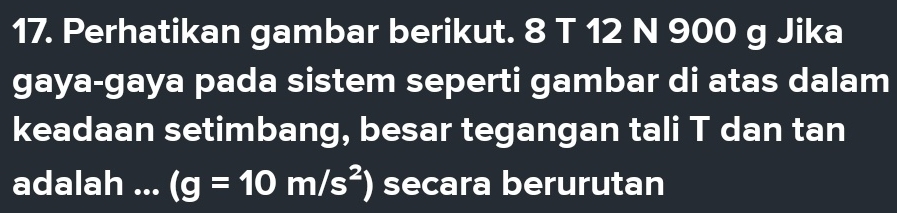 Perhatikan gambar berikut. 8 T 12 N 900 g Jika 
gaya-gaya pada sistem seperti gambar di atas dalam 
keadaan setimbang, besar tegangan tali T dan tan 
adalah ... (g=10m/s^2) secara berurutan