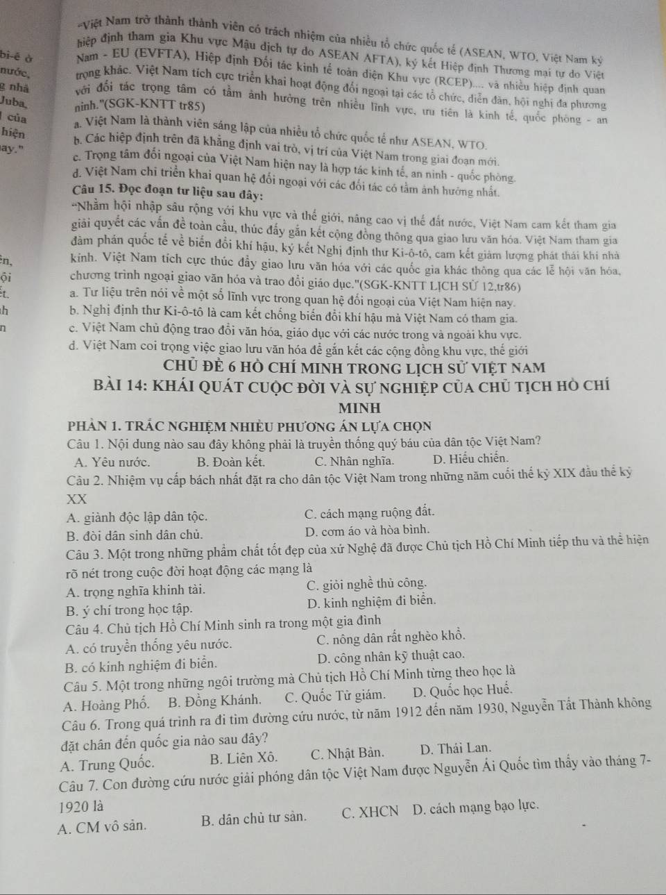 Việt Nam trở thành thành viên có trách nhiệm của nhiều tổ chức quốc tế (ASEAN, WTO, Việt Nam ký
điệp định tham gia Khu vực Mậu dịch tự do ASEAN AFTA), ký kết Hiệp định Thương mại tự do Việt
bi-é ở  Nam - EU (EVFTA), Hiệp định Đối tác kinh tế toàn điện Khu vực (RCEP).... và nhiều hiệp định quan
nước, trọng khác. Việt Nam tích cực triển khai hoạt động đổi ngoại tại các tổ chức, diễn đân, hội nghị đa phương
g nhà  với đối tác trọng tâm có tầm ảnh hưởng trên nhiều lĩnh vực, ưu tiên là kinh tế, quốc phòng - an
Juba, ninh."(SGK-KNTT tr85)
của a. Việt Nam là thành viên sáng lập của nhiều tổ chức quốc tế như ASEAN, WTO.
hiện
ay."
b Các hiệp định trên đã khẳng định vai trò, vị trí của Việt Nam trong giai đoạn mới.
c. Trọng tâm đối ngoại của Việt Nam hiện nay là hợp tác kinh tế, an ninh - quốc phòng.
đ. Việt Nam chi triển khai quan hệ đổi ngoại với các đổi tác có tằm ảnh hưởng nhất.
Câu 15. Đọc đoạn tư liệu sau đây:
-Nhằm hội nhập sâu rộng với khu vực và thế giới, nâng cao vị thế đất nước, Việt Nam cam kết tham gia
giải quyết các vấn đề toàn cầu, thúc đấy gắn kết cộng đồng thông qua giao lưu văn hóa. Việt Nam tham gia
đảm phán quốc tế về biến đổi khí hậu, ký kết Nghị định thư Ki-ô-tô, cam kết giám lượng phát thái khi nhà
n, kinh. Việt Nam tích cực thúc đầy giao lưu văn hóa với các quốc gia khác thông qua các lễ hội văn hóa,
ội chương trình ngoại giao văn hóa và trao đổi giáo dục.''(SGK-KNTT LỊCH Sử 12,tr86)
a. Tư liệu trên nói về một số lĩnh vực trong quan hệ đối ngoại của Việt Nam hiện nay.
h b. Nghị định thư Ki-ô-tô là cam kết chống biến đổi khí hậu mà Việt Nam có tham gia.
n c. Việt Nam chủ động trao đồi văn hóa, giáo dục với các nước trong và ngoài khu vực.
d. Việt Nam coi trọng việc giao lưu văn hóa để gắn kết các cộng đồng khu vực, thế giới
Chủ đẻ 6 Hồ ChÍ MINH TRONG LịcH sử VIệT Nam
BàI 14: KhÁI QUát cuộc đời và sự nghiệp của chủ tịch hò chí
MINH
phảN 1. tRÁC ngHIệM nhiềU phương án lựa chọn
Câu 1. Nội dung nào sau đây không phải là truyền thống quý báu của dân tộc Việt Nam?
A. Yêu nước. B. Đoàn kết. C. Nhân nghĩa. D. Hiếu chiến.
Câu 2. Nhiệm vụ cấp bách nhất đặt ra cho dân tộc Việt Nam trong những năm cuối thế kỷ XIX đầu thể kỷ
XX
A. giành độc lập dân tộc. C. cách mạng ruộng đất.
B. đòi dân sinh dân chủ. D. cơm áo và hòa bình.
Câu 3. Một trong những phẩm chất tốt đẹp của xứ Nghệ đã được Chủ tịch Hồ Chí Minh tiếp thu và thể hiện
rõ nét trong cuộc đời hoạt động các mạng là
A. trọng nghĩa khinh tài. C. giỏi nghề thủ công.
B. ý chí trong học tập. D. kinh nghiệm đi biển.
Câu 4. Chủ tịch Hồ Chí Minh sinh ra trong một gia đình
A. có truyền thống yêu nước. C. nông dân rắt nghèo khổ.
B. có kinh nghiệm đi biển. D. công nhân kỹ thuật cao.
Câu 5. Một trong những ngôi trường mà Chủ tịch Hồ Chí Minh từng theo học là
A. Hoàng Phố. B. Đồng Khánh. C. Quốc Tử giám. D. Quốc học Huế.
Câu 6. Trong quá trình ra đi tìm đường cứu nước, từ năm 1912 đến năm 1930, Nguyễn Tất Thành không
đặt chân đến quốc gia nào sau đây?
A. Trung Quốc. B. Liên Xô. C. Nhật Bản. D. Thái Lan.
Câu 7. Con đường cứu nước giải phóng dân tộc Việt Nam được Nguyễn Ái Quốc tìm thầy vào tháng 7-
1920 là
A. CM vô sản. B. dân chủ tư sản. C. XHCN D. cách mạng bạo lực.