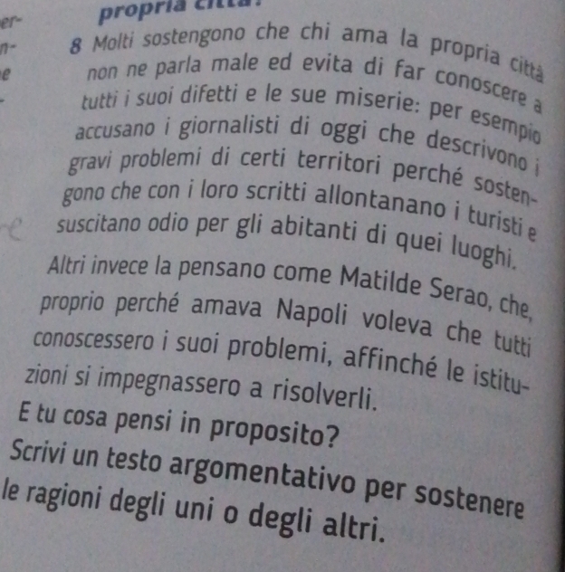 er propría citta 
1- 
8 Molti sostengono che chi ama la propria citta 
e non ne parla male ed evita di far conoscere a 
tutti i suoi difetti e le sue miserie; per esempio 
accusano i giornalisti di oggi che descrivono i 
gravi problemi di certi territori perché sosten- 
gono che con i loro scritti allontanano i turisti e 
suscitano odio per gli abitanti di quei luoghi. 
Altri invece la pensano come Matilde Serao, che 
proprio perché amava Napoli voleva che tutti 
conoscessero i suoi problemi, affinché le ístitu 
zioni si impegnassero a risolverli. 
E tu cosa pensi in proposito? 
Scrivi un testo argomentativo per sostenere 
le ragioni degli uni o degli altri.