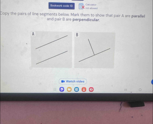 Calculator 
Bookwork code: 1D not allowed 
Copy the pairs of line segments below. Mark them to show that pair A are parallel 
and pair B are perpendicular.
B
Watch video