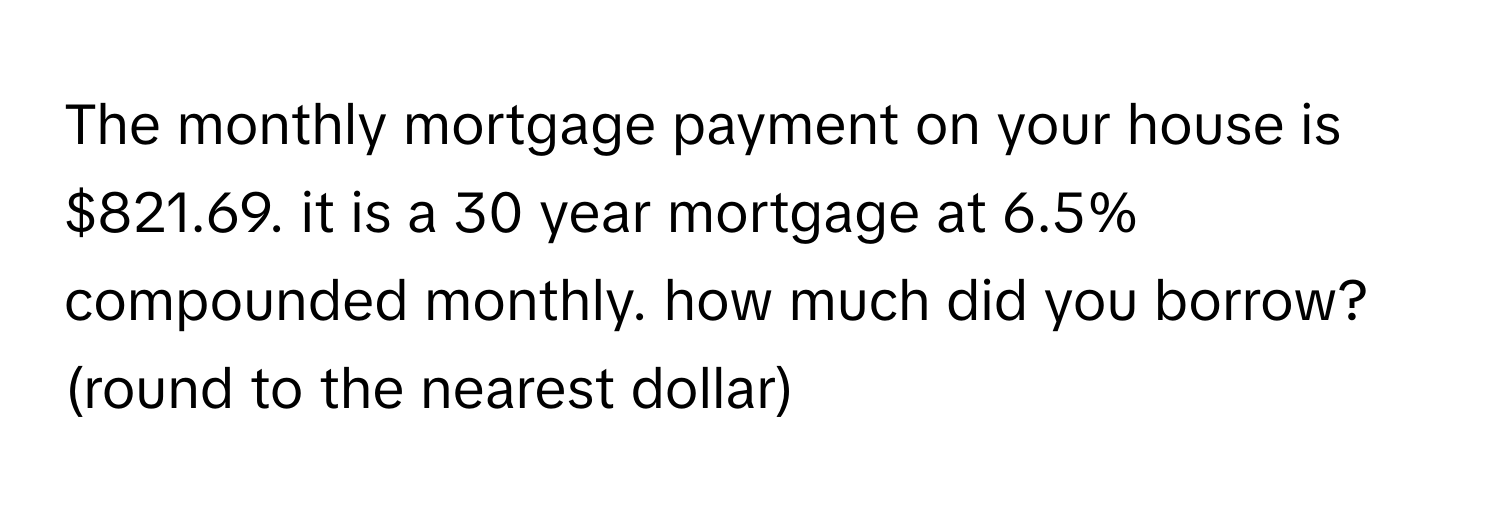 The monthly mortgage payment on your house is $821.69. it is a 30 year mortgage at 6.5% compounded monthly. how much did you borrow? (round to the nearest dollar)