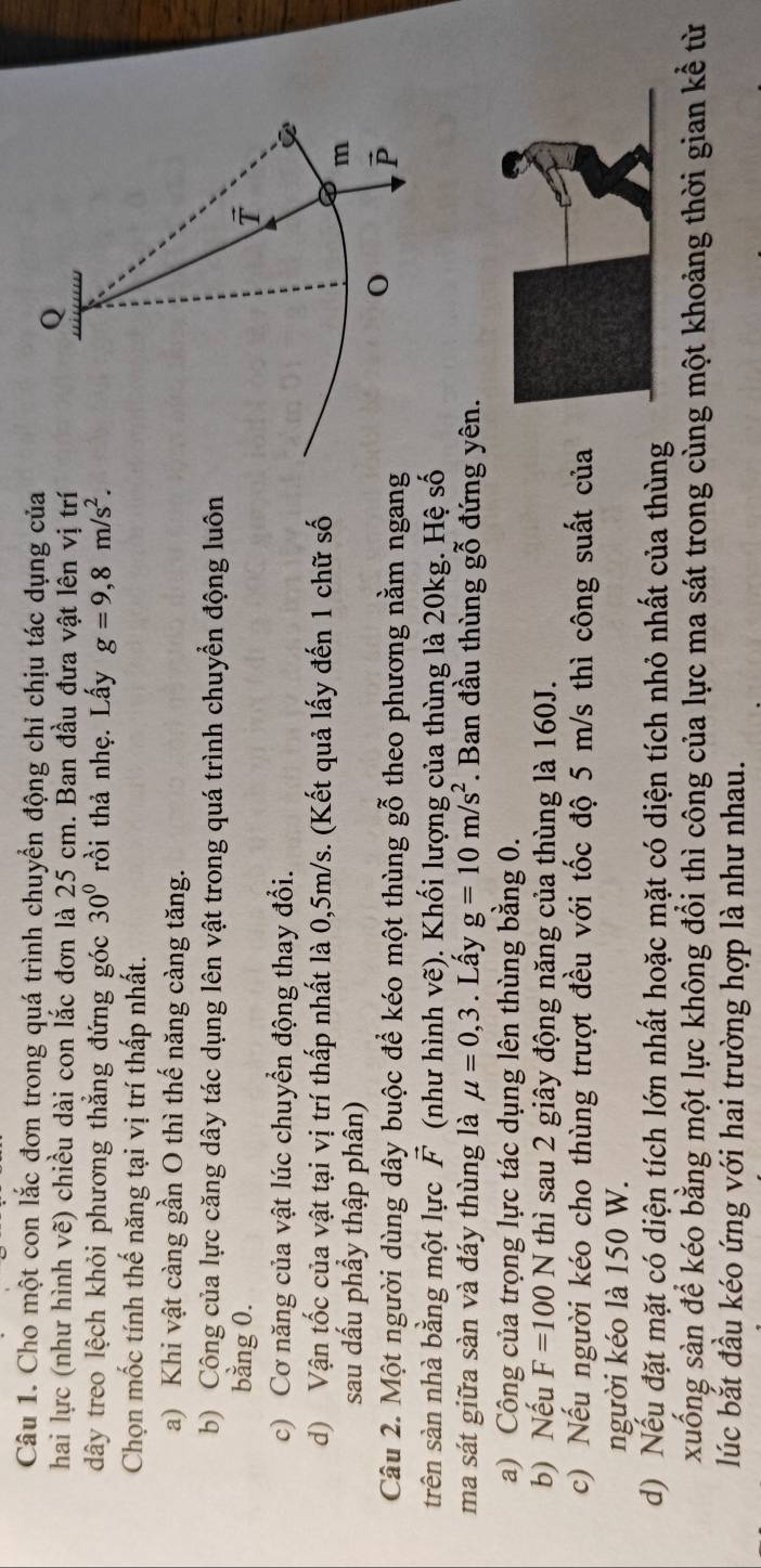 Cho một con lắc đơn trong quá trình chuyển động chỉ chịu tác dụng của
hai lực (như hình vẽ) chiều dài con lắc đơn là 25 cm. Ban đầu đưa vật lên vị trí
dây treo lệch khỏi phương thẳng đứng góc 30° rồi thả nhẹ. Lấy g=9,8m/s^2.
Chọn mốc tính thế năng tại vị trí thấp nhất.
a) Khi vật càng gần O thì thế năng càng tăng.
b) Công của lực căng dây tác dụng lên vật trong quá trình chuyển động luôn
bằng 0. 
c) Cơ năng của vật lúc chuyển động thay đổi.
d) Vận tốc của vật tại vị trí thấp nhất là 0,5m/s. (Kết quả lấy đến 1 chữ số
sau dấu phầy thập phân)
Câu 2. Một người dùng dây buộc để kéo một thùng ghat 0^((sim) theo phương nằm ngang
trên sàn nhà bằng một lực vector F) (như hình vẽ). Khối lượng của thùng là 20kg. Hệ số
ma sát giữa sàn và đáy thùng là mu =0,3. Lấy g=10m/s^2. Ban đầu thùng gỗ đứng yên.
a) Công của trọng lực tác dụng lên thùng bằng 0.
b) Nếu F=100N thì sau 2 giây động năng của thùng là 160J.
c) Nếu người kéo cho thùng trượt đều với tốc độ 5 m/s thì công suất của
người kéo là 150 W.
d) Nếu đặt mặt có diện tích lớn nhất hoặc mặt có diện tích nhỏ nhất của thùng
xuống sàn để kéo bằng một lực không đổi thì công của lực ma sát trong cùng một khoảng thời gian kể từ
lúc bắt đầu kéo ứng với hai trường hợp là như nhau.