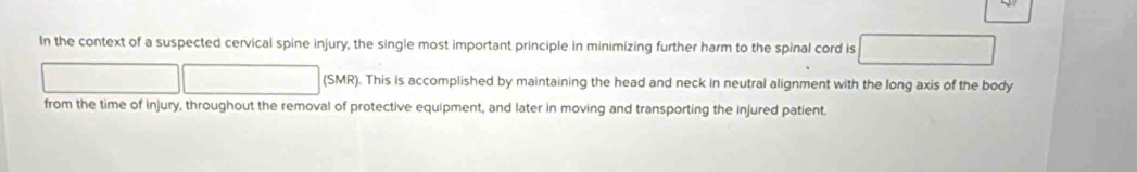 In the context of a suspected cervical spine injury, the single most important principle in minimizing further harm to the spinal cord is 
(SMR). This is accomplished by maintaining the head and neck in neutral alignment with the long axis of the body 
from the time of Injury, throughout the removal of protective equipment, and later in moving and transporting the injured patient.