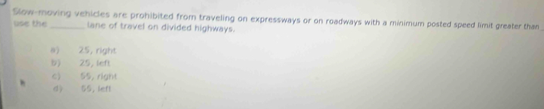 Slow-moving vehicles are prohibited from traveling on expressways or on roadways with a minimum posted speed limit greater than
use the lane of travel on divided highways.
a) 25, right
b) 25, left
c> 55, right
d 55, left