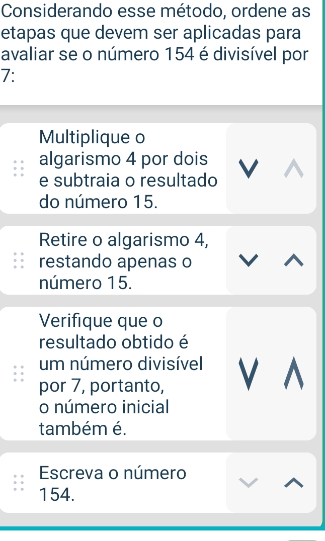 Considerando esse método, ordene as 
etapas que devem ser aplicadas para 
avaliar se o número 154 é divisível por
7 : 
Multiplique o 
algarismo 4 por dois 
e subtraia o resultado V 
do número 15. 
Retire o algarismo 4, 
restando apenas o 
número 15. 
Verifique que o 
resultado obtido é 
um número divisível V ^ 
por 7, portanto, 
o número inicial 
também é. 
Escreva o número
154.