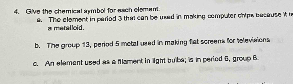 Give the chemical symbol for each element: 
a. The element in period 3 that can be used in making computer chips because it is 
a metalloid. 
b. The group 13, period 5 metal used in making flat screens for televisions 
c. An element used as a filament in light bulbs; is in period 6, group 6.