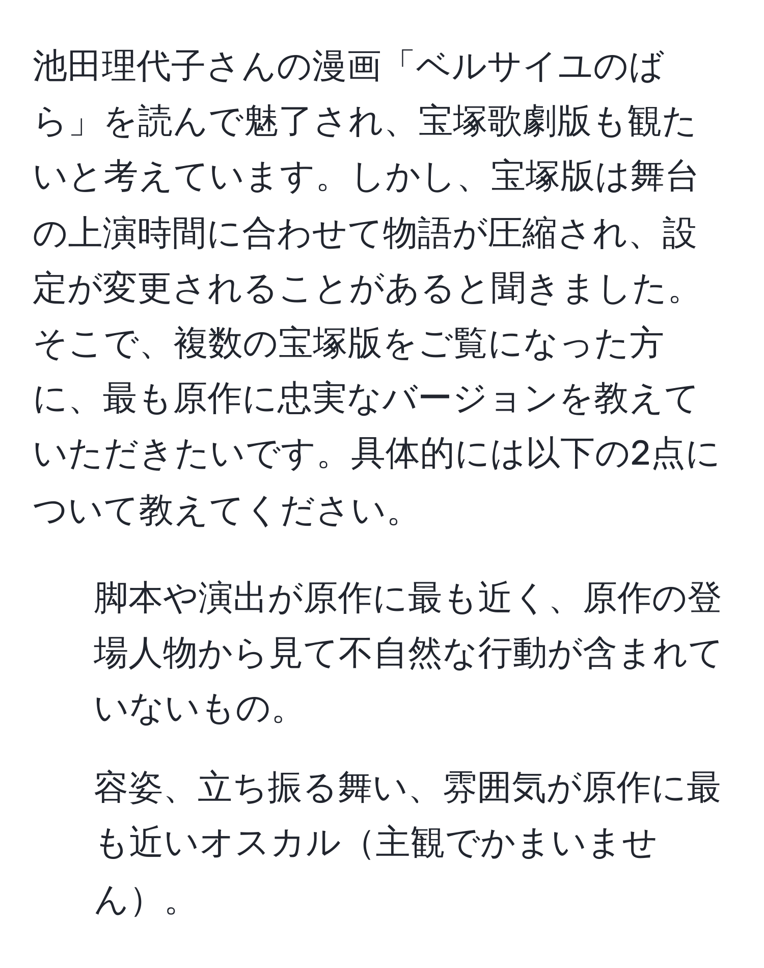 池田理代子さんの漫画「ベルサイユのばら」を読んで魅了され、宝塚歌劇版も観たいと考えています。しかし、宝塚版は舞台の上演時間に合わせて物語が圧縮され、設定が変更されることがあると聞きました。そこで、複数の宝塚版をご覧になった方に、最も原作に忠実なバージョンを教えていただきたいです。具体的には以下の2点について教えてください。  
1. 脚本や演出が原作に最も近く、原作の登場人物から見て不自然な行動が含まれていないもの。  
2. 容姿、立ち振る舞い、雰囲気が原作に最も近いオスカル主観でかまいません。