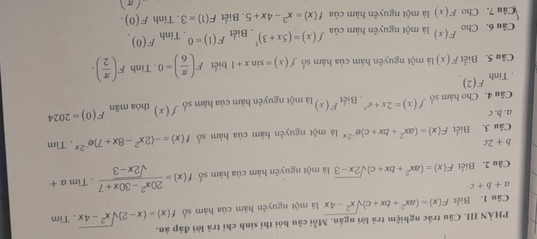 PHÀN III. Câu trắc nghiệm trả lời ngắn. Mỗi câu hỏi thí sinh chỉ trả lời đáp án. 
Câu 1. Biết F(x)=(ax^2+bx+c)sqrt(x^2-4x) là một nguyên hàm của hàm số f(x)=(x-2)sqrt(x^2-4x). Tìm
a+b+c
Câu 2. Biết F(x)=(ax^2+bx+c)sqrt(2x-3) là một nguyên hàm của hàm số f(x)= (20x^2-30x+7)/sqrt(2x-3) . Tìm a+
b+2c
Câu 3. Biết F(x)=(ax^2+bx+c)e^(-2x) là một nguyên hàm của hàm số f(x)=-(2x^2-8x+7)e^(-2x). Tìm 
a. b. c 
Câu 4. Cho hàm số f(x)=2x+e^x. Biết F(x) là một nguyên hàm của hàm số f(x) thỏa mãn F(0)=2024. Tính F(2)
Câu 5. Biết F(x) là một nguyên hàm của hàm số f(x)=sin x+1 biết F( π /6 )=0. Tính F( π /2 ). 
Câu 6. Cho F(x) là một nguyên hàm của f(x)=(5x+3)^5. Biết F(1)=0. Tính F(0). 
Câu 7. Cho F(x) là một nguyên hàm của f(x)=x^3-4x+5. Biết F(1)=3. Tính F(0).
(π )