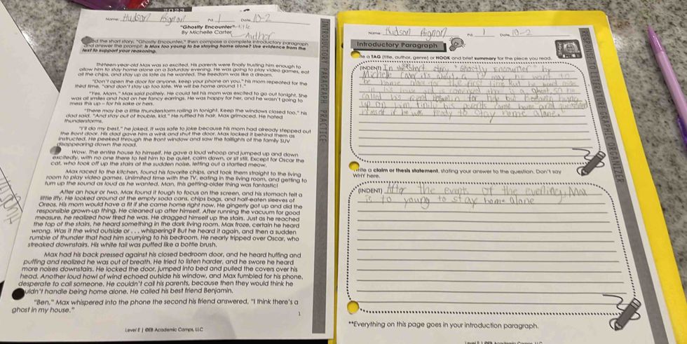 "Ghostly Encounter" lly Michelle Carte
Pu _Date_
Introductory Paragraph
text to support your reaxoning. te a TAG (lifle, author, gerre) or HOOK and briet summery for the piece you read.
Thirteen year-old Max was so excited. His parents were finally trusting him enough to ..------------------
_
allow him to stay home alone on a Saturday evening. He was going to play video games, eat
all the chips, and stay up as late as he wanted. The freedom was like a dream NDENT_
"Don't open the door for anyone, keep your phone on you," his mom repeated for the_
_
whird time, " and don't slay up too late. We will be home ground 11.
"Yes. Mom." Max said politely. He could tell his mom was excited to go out tonight. She
_
was all smiles and had on her fancy earrings. He was happy for her, and he wasn't going to_
_
thundersforms.
_
"I'll do my best," he joked. It was safe to joke because his mom had already stepped out_
the front door. His dad gave him a wink and shut the door. Max locked it behind them a
instructed. He peeked through the front window and saw the taillights of the family Suv
_
di o ppearing down the rood .
_
Wow. The entire house to himself. He gave a loud whoop and jumped up and down_
excitedly, with no one there to tell him to be quiet, calm down, or sit still. Except for Oscar the
cat, who took off up the stairs at the sudden noise, letting out a startled meow. rite a clalm or thesis statement, stating your answer to the question. Don't say
Max raced to the kitchen, found his favorite chips, and took them straight to the living WHY here.
room to play video games. Unlimited time with the TV. eating in the living room, and getting to INDENT]
turn up the sound as loud as he wanted. Man, this getting-older thing was fantastic
_
After an hour or two, Max found it tough to focus on the screen, and his stomach felt a_
little iffy. He looked around at the empty soda cans, chips bags, and half-eaten sleeves of_
Oreos. His mom would have a fit if she came home right now. He gingerty got up and did the
responsible grown-up thing. He cleaned up after himself. After running the vacuum for good
_
measure, he realized how tired he was. He dragged himself up the stairs. Just as he reached_
the top of the stairs, he heard something in the dark living room. Max froze, certain he heard
wrong. Was if the wind outside or . . . whispering? But he heard it again, and then a sudden
_
rumble of thunder that had him scurrying to his bedroom. He nearly tripped over Oscar, who_
_
streaked downstairs. His white tail was puffed like a bottle brush.
_
Max had his back pressed against his closed bedroom door, and he heard huffing and
puffing and realized he was out of breath. He tried to listen harder, and he swore he heard
more noises downstairs. He locked the door, jumped into bed and pulled the covers over his_
head. Another loud howl of wind echoed outside his window, and Max fumbled for his phone,
desperate to call someone. He couldn't call his parents, because then they would think he
_
uldn't handle being home alone. He called his best friend Benjamin._
"Ben," Max whispered into the phone the second his friend answered, "I think there's a
_
ghost in my house."
1
**Everything on this page goes in your introduction paragraph.
Level E | ©EB Academic Camps, LLC