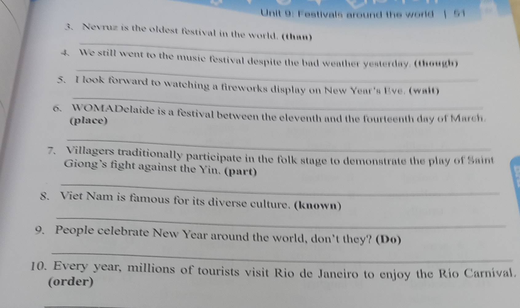 Festivals around the world | 51 
_ 
3. Nevruz is the oldest festival in the world. (than) 
_ 
4. We still went to the music festival despite the bad weather yesterday, (though) 
_ 
5. I look forward to watching a fireworks display on New Year's Eve, (walt) 
6. WOMADelaide is a festival between the eleventh and the fourteenth day of March 
(place) 
_ 
7. Villagers traditionally participate in the folk stage to demonstrate the play of Sant 
Giong’s fight against the Yin. (part) 
_ 
_ 
8. Viet Nam is famous for its diverse culture. (known) 
9. People celebrate New Year around the world, don't they? (D6) 
_ 
10. Every year, millions of tourists visit Rio de Janeiro to enjoy the Río Carníval, 
(order) 
_