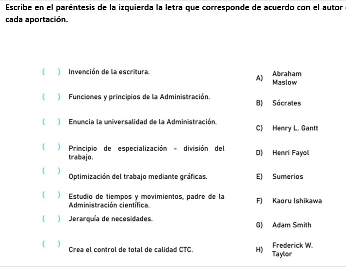 Escribe en el paréntesis de la izquierda la letra que corresponde de acuerdo con el autor
cada aportación.
( ) Invención de la escritura. Abraham
A) Maslow
( ) Funciones y principios de la Administración.
B) Sócrates
 ) Enuncia la universalidad de la Administración.
C) Henry L. Gantt
( ) Principio de especialización - división del D) Henri Fayol
trabajo.
( ( ) Optimización del trabajo mediante gráficas. E) Sumerios
(  Estudio de tiempos y movimientos, padre de la F) Kaoru Ishikawa
Administración científica.
( ) Jerarquía de necesidades.
G) Adam Smith
( ) Crea el control de total de calidad CTC. H) Taylor Frederick W.