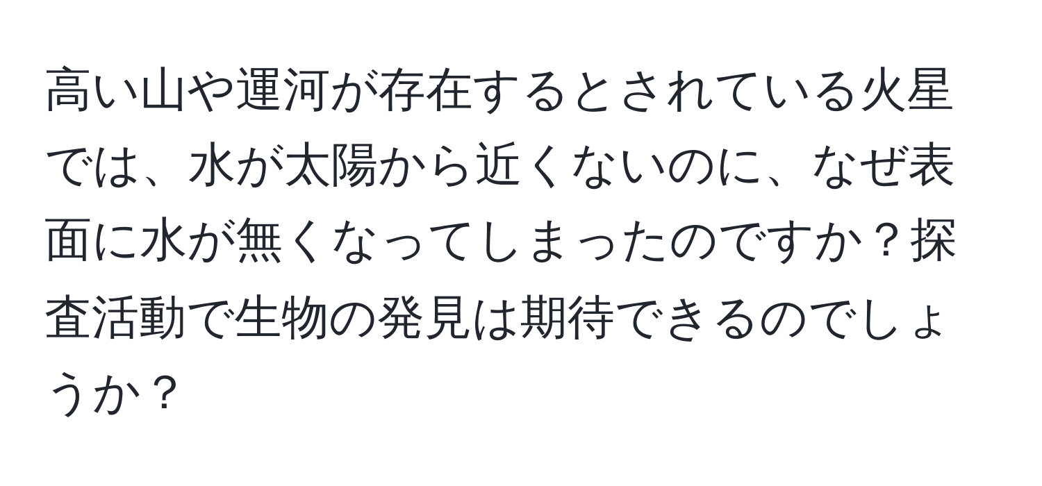 高い山や運河が存在するとされている火星では、水が太陽から近くないのに、なぜ表面に水が無くなってしまったのですか？探査活動で生物の発見は期待できるのでしょうか？