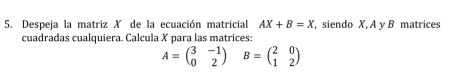 Despeja la matriz X de la ecuación matricial AX+B=X siendo X, A y B matrices 
cuadradas cualquiera. Calcula X para las matrices:
A=beginpmatrix 3&-1 0&2endpmatrix B=beginpmatrix 2&0 1&2endpmatrix