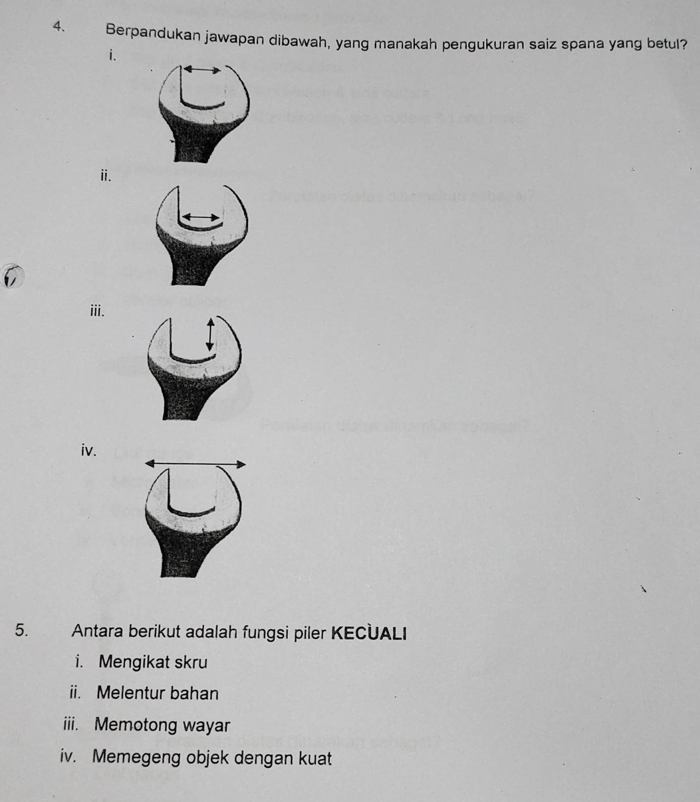 Berpandukan jawapan dibawah, yang manakah pengukuran saiz spana yang betul? 
i. 
ii. 
iii. 
iv. 
5. Antara berikut adalah fungsi piler KECUALI 
i. Mengikat skru 
ii. Melentur bahan 
iii. Memotong wayar 
iv. Memegeng objek dengan kuat