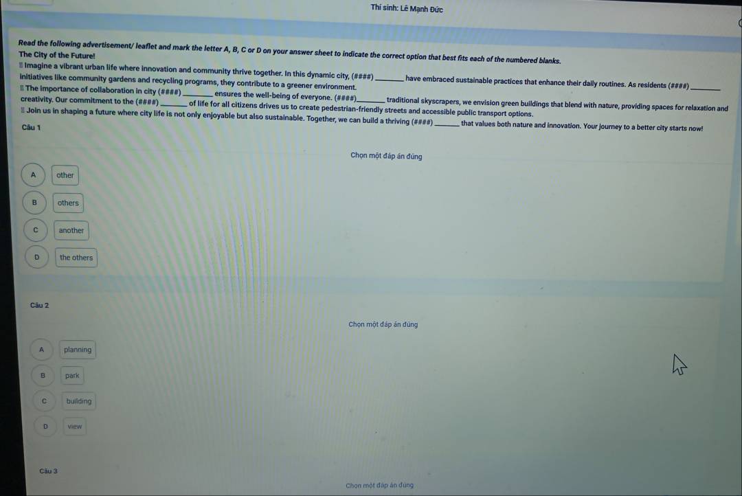 Thí sinh: Lê Mạnh Đức
Read the following advertisement/ leaflet and mark the letter A, B, C or D on your answer sheet to indicate the correct option that best fits each of the numbered blanks.
The City of the Future!
# Imagine a vibrant urban life where innovation and community thrive together. In this dynamic city, (####) have embraced sustainable practices that enhance their daily routines. As residents (####)_
initiatives like community gardens and recycling programs, they contribute to a greener environment_
# The importance of collaboration in city (####)_ ensures the well-being of everyone. (####)_ traditional skyscrapers, we envision green buildings that blend with nature, providing spaces for relaxation and
creativity. Our commitment to the (####) of life for all citizens drives us to create pedestrian-friendly streets and accessible public transport options.
# Join us in shaping a future where city life is not only enjoyable but also sustainable. Together, we can build a thriving (####) _that values both nature and innovation. Your journey to a better city starts now!
Câu 1
Chọn một đáp án đúng
A other
B others
C another
D the others
Câu 2
Chọn một đáp án đủng
A planning
B park
C building
D view
Câu 3
Chọn một đấp án đùng