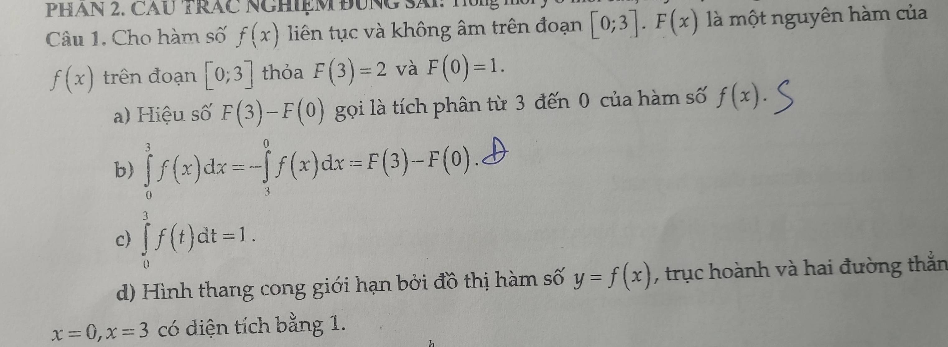 PHAN 2. CAU TRAC NGHIệM ĐUNG SAI: 
Câu 1. Cho hàm số f(x) liên tục và không âm trên đoạn [0;3]. F(x) là một nguyên hàm của
f(x) trên đoạn [0;3] thỏa F(3)=2 và F(0)=1. 
a) Hiệu số F(3)-F(0) gọi là tích phân từ 3 đến 0 của hàm số f(x). 
b) ∈tlimits _0^3f(x)dx=-∈tlimits _3^0f(x)dx=F(3)-F(0)
c) ∈tlimits _0^3f(t)dt=1. 
d) Hình thang cong giới hạn bởi đồ thị hàm số y=f(x) , trục hoành và hai đường thằn
x=0, x=3 có diện tích bằng 1.