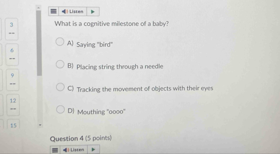 $ Listen
3 What is a cognitive milestone of a baby?
--
A) Saying "bird'
6
--
B) Placing string through a needle
9
--
C) Tracking the movement of objects with their eyes
12
-- D) Mouthing ''oooo''
15
Question 4 (5 points)
) Listen