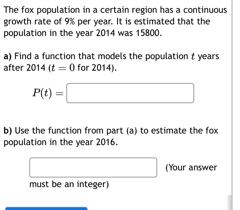 The fox population in a certain region has a continuous 
growth rate of 9% per year. It is estimated that the 
population in the year 2014 was 15800. 
a) Find a function that models the population t years 
after 2014(t=0 for 2014).
P(t)=□
b) Use the function from part (a) to estimate the fox 
population in the year 2016. 
(Your answer 
must be an integer)