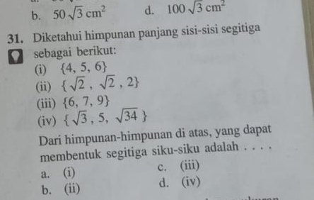 b. 50sqrt(3)cm^2 d. 100sqrt(3)cm^2
31. Diketahui himpunan panjang sisi-sisi segitiga
sebagai berikut:
(i)  4,5,6
(ii)  sqrt(2),sqrt(2),2
(iii)  6,7,9
(iv)  sqrt(3),5,sqrt(34)
Dari himpunan-himpunan di atas, yang dapat
membentuk segitiga siku-siku adalah . . . .
a. (i) c. (iii)
b. (ii) d. (iv)