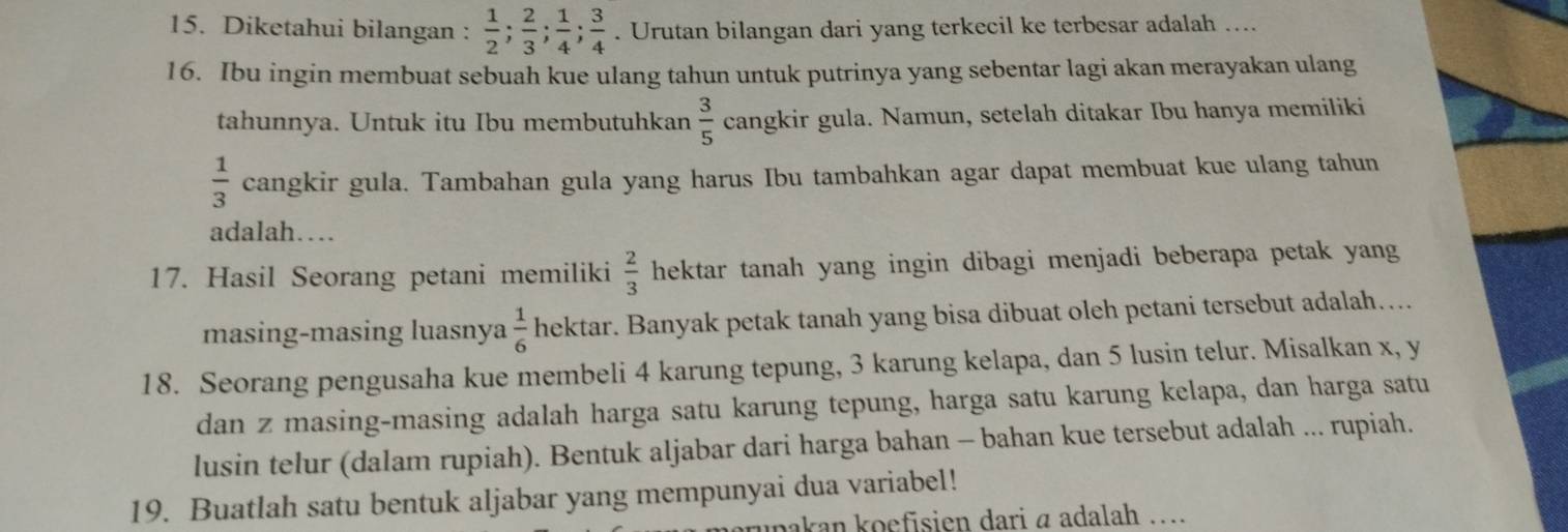 Diketahui bilangan :  1/2 ;  2/3 ;  1/4 ;  3/4 . Urutan bilangan dari yang terkecil ke terbesar adalah …... 
16. Ibu ingin membuat sebuah kue ulang tahun untuk putrinya yang sebentar lagi akan merayakan ulang 
tahunnya. Untuk itu Ibu membutuhkan  3/5  cangkir gula. Namun, setelah ditakar Ibu hanya memiliki
 1/3  cangkir gula. Tambahan gula yang harus Ibu tambahkan agar dapat membuat kue ulang tahun 
adalah… 
17. Hasil Seorang petani memiliki  2/3  hektar tanah yang ingin dibagi menjadi beberapa petak yang 
masing-masing luasnya  1/6  hektar. Banyak petak tanah yang bisa dibuat oleh petani tersebut adalah.... 
18. Seorang pengusaha kue membeli 4 karung tepung, 3 karung kelapa, dan 5 lusin telur. Misalkan x, y
dan z masing-masing adalah harga satu karung tepung, harga satu karung kelapa, dan harga satu 
lusin telur (dalam rupiah). Bentuk aljabar dari harga bahan - bahan kue tersebut adalah ... rupiah. 
19. Buatlah satu bentuk aljabar yang mempunyai dua variabel! 
zunakan koefisien dari α adalah ....