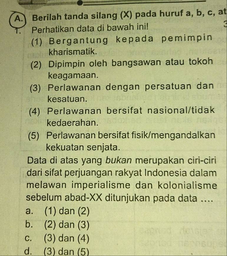 Berilah tanda silang (X) pada huruf a, b, c, at
1. Perhatikan data di bawah ini!
(1) Bergantung kepada pemimpin
kharismatik.
(2) Dipimpin oleh bangsawan atau tokoh
keagamaan.
(3) Perlawanan dengan persatuan dan
kesatuan.
(4) Perlawanan bersifat nasional/tidak
kedaerahan.
(5) Perlawanan bersifat fisik/mengandalkan
kekuatan senjata.
Data di atas yang bukan merupakan ciri-ciri
dari sifat perjuangan rakyat Indonesia dalam
melawan imperialisme dan kolonialisme
sebelum abad-XX ditunjukan pada data ....
a. (1) dan (2)
b. (2) dan (3)
c. (3) dan (4)
d. (3) dan (5)