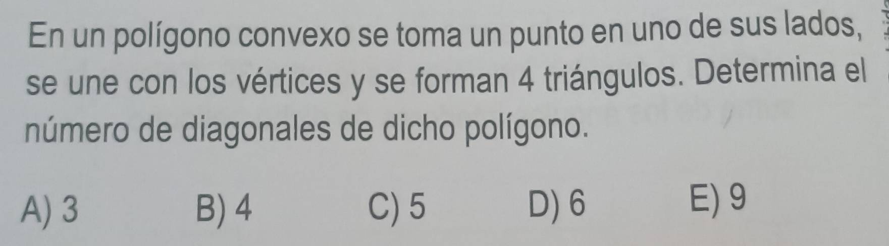 En un polígono convexo se toma un punto en uno de sus lados,
se une con los vértices y se forman 4 triángulos. Determina el
número de diagonales de dicho polígono.
A) 3 B) 4 C) 5 D) 6 E) 9