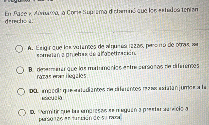 En Pace v. Alabama, la Corte Suprema dictaminó que los estados tenían
derecho a:
A. Exigir que los votantes de algunas razas, pero no de otras, se
sometan a pruebas de alfabetización.
B. determinar que los matrimonios entre personas de diferentes
razas eran ilegales.
DO. impedir que estudiantes de diferentes razas asistan juntos a la
escuela.
D. Permitir que las empresas se nieguen a prestar servicio a
personas en función de su raza.