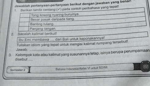 Jawablah pertanyaan-pertanyaan berikut dengan jawaban yang benar! 
ribahasa yang tepat! 
2. Bacalah kalimat berikut! 
lbu Emi membawa .... dari Bali untuk keponakannya! 
_ 
Tuliskan idiom yang tepat untuk mengisi kalimat rumpang tersebut! 
Jawab: 
3. Kelompok kata atau kalimat yang susunannya tetap, isinya berupa perumpamaan 
disebut .... 
Semester 2 Bahasa Indonesia Kelas VI untuk SD/MI 35