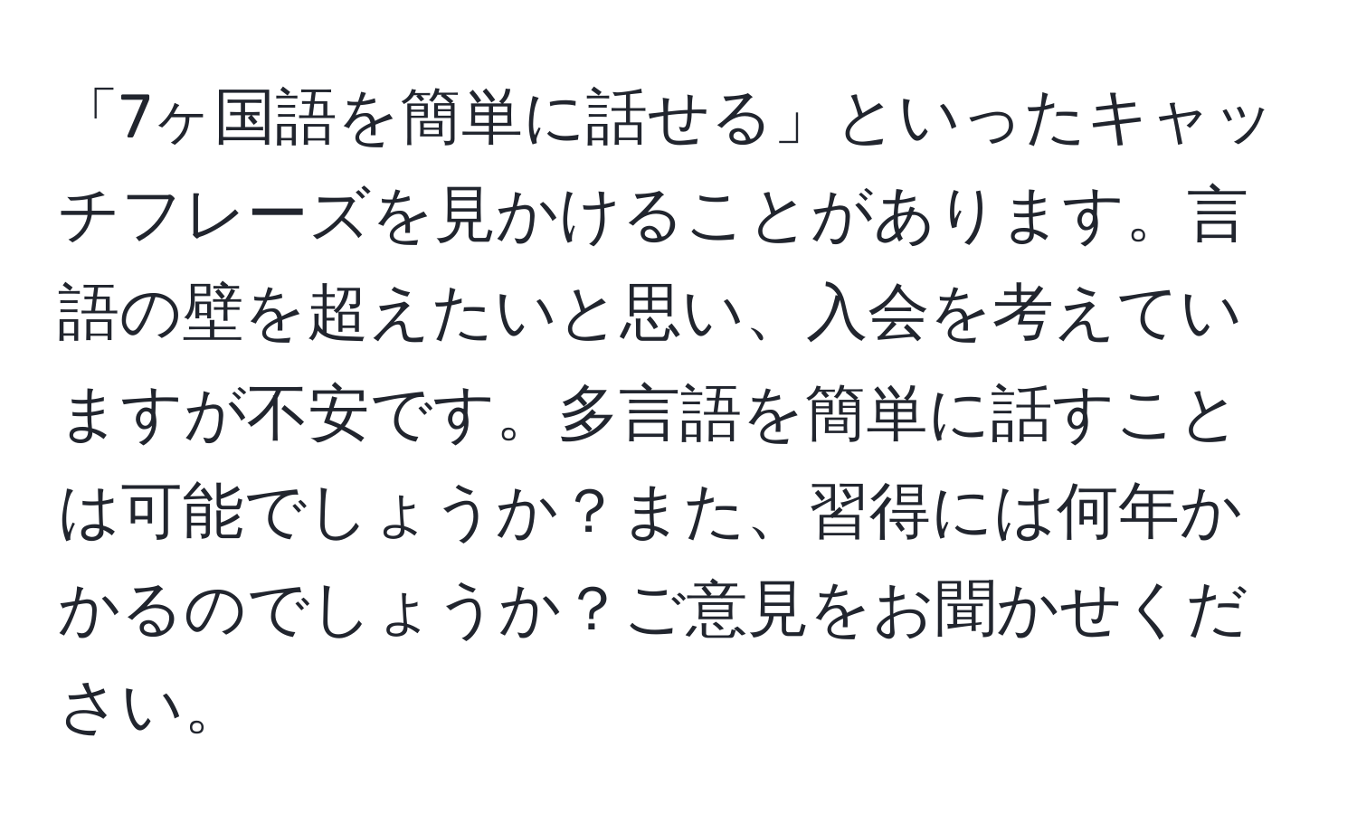 「7ヶ国語を簡単に話せる」といったキャッチフレーズを見かけることがあります。言語の壁を超えたいと思い、入会を考えていますが不安です。多言語を簡単に話すことは可能でしょうか？また、習得には何年かかるのでしょうか？ご意見をお聞かせください。