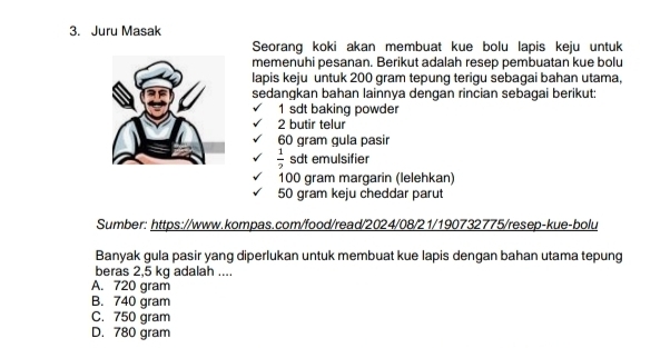 Juru Masak
Seorang koki akan membuat kue bolu lapis keju untuk
memenuhi pesanan. Berikut adalah resep pembuatan kue bolu
lapis keju untuk 200 gram tepung terigu sebagai bahan utama,
sedangkan bahan lainnya dengan rincian sebagai berikut:
1 sdt baking powder
2 butir telur
60 gram gula pasir
 1/2  sdt emulsifier
100 gram margarin (lelehkan)
50 gram keju cheddar parut
Sumber: https://www.kompas.com/food/read/2024/08/21/190732775/resep-kue-bolu
Banyak gula pasir yang diperlukan untuk membuat kue lapis dengan bahan utama tepung
beras 2,5 kg adalah ....
A. 720 gram
B. 740 gram
C. 750 gram
D. 780 gram