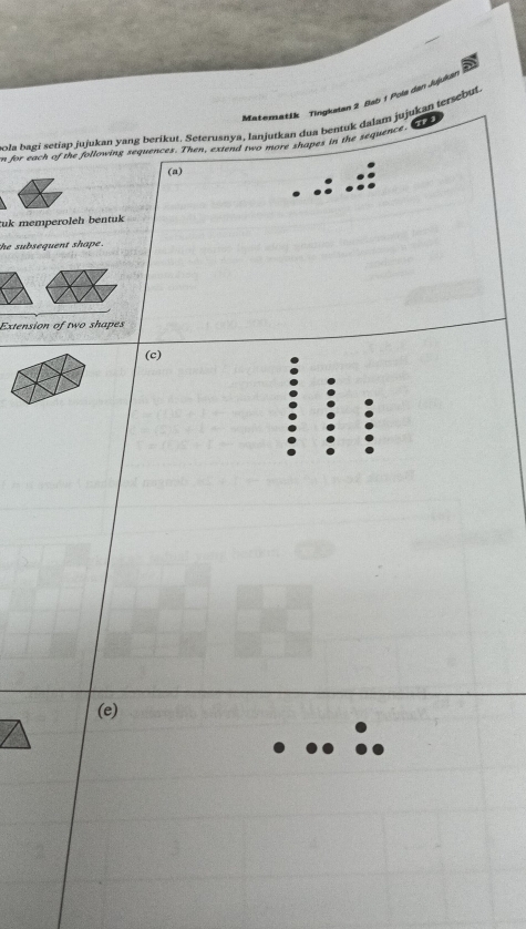 Matematik Tingkalan 2 Bab 1 Pola dan Jujukan 
1 
pola bagi setiap jujukan yang berikut. Seterusnya, Ianjutkan dua bentuk dalam jujukan tersebut. 
n for each of the following sequences. Then, extend two more shapes in the sequence 
(a) 
tuk memperoleh bentuk 
the subsequent shape . 
Extension of two shapes 
(c) 
(e)