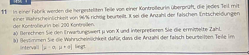 lest 
11 In einer Fabrik werden die hergestellten Teile von einer Kontrolleurin überprüft, die jedes Teil mit 
einer Wahrscheinlichkeit von 96% richtig beurteilt. X sei die Anzahl der falschen Entscheidungen 
der Kontrolleurin bei 200 Kontrollen. 
a) Berechnen Sie den Erwartungswert μ von X und interpretieren Sie die ermittelte Zahl. 
b) Bestimmen Sie die Wahrscheinlichkeit dafür, dass die Anzahl der falsch beurteilten Teile im 
Intervall [mu -sigma ;mu +sigma ] liegt.