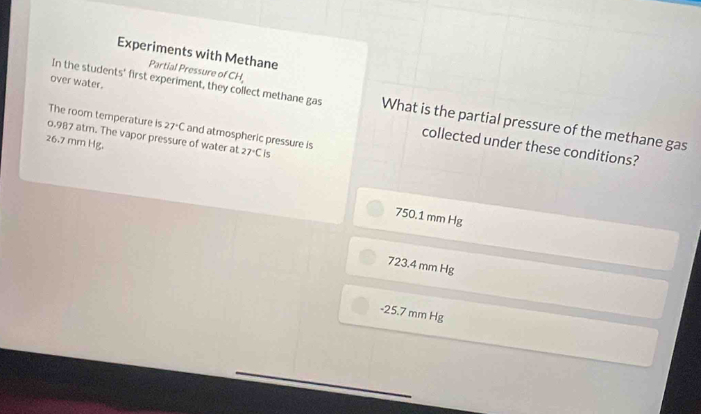 Experiments with Methane
Partial Pressure of CH_4
In the students' first experiment, they collect methane gas What is the partial pressure of the methane gas
The room temperature is 27°C
over water. collected under these conditions?
0.987 atm. The vapor pressure of water at and atmospheric pressure is 27°C s
26.7 mm Hg.
750.1 mm Hg
723.4 mm Hg
- 25.7 mm Hg
