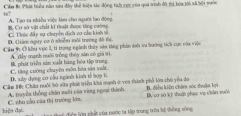 Phát biểu nào sau đây thể hiện tác động tích cực của quá trình đô thị hóa tới xã hội nước
ta?
A. Tạo ra nhiều việc làm cho người lao động.
B. Cơ sở vật chất kĩ thuật được tăng cường.
C. Thúc đầy sự chuyền dịch cơ cấu kinh tế.
D. Giảm nguy cơ ô nhiễm môi trường đô thị.
Câu 9: Ở khu vực I, tỉ trọng ngành thủy sản tăng phản ánh xu hướng tích cực của việc
A. đầy mạnh nuôi trồng thủy sản có giá trị.
B. phát triển sản xuất hàng hóa tập trung.
C. tăng cường chuyên môn hóa sản xuất.
D. xây dựng cơ cấu ngành kinh tế hợp lí.
Câu 10: Chăn nuôi bò sữa phát triển khá mạnh ở ven thành phố lớn chủ yếu do
A. truyền thống chăn nuôi của vùng ngoại thành. B. điều kiện chăm sóc thuận lợi.
C. nhu cầu của thị trường lớn. D. cơ sở kỹ thuật phục vụ chăn nuôi
hiện đại.
thuỷ điện lớn nhất của nước ta tập trung trên hệ thống sông