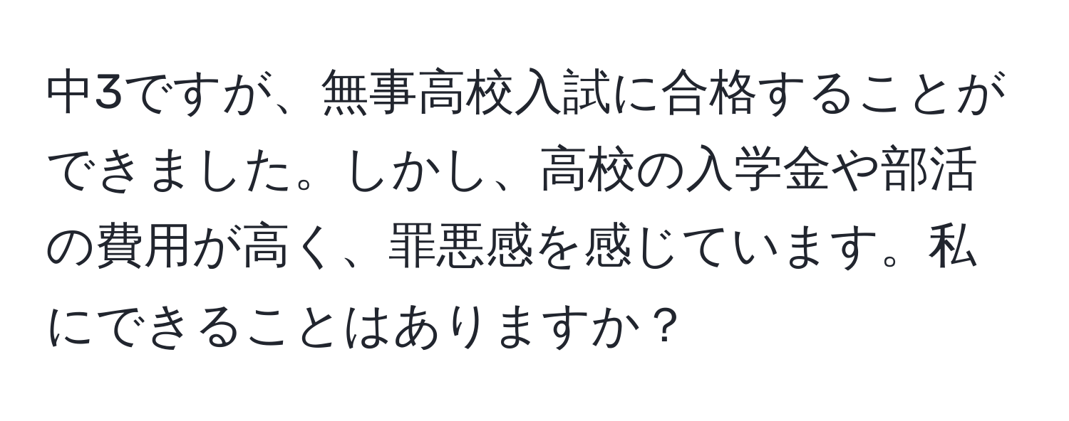 中3ですが、無事高校入試に合格することができました。しかし、高校の入学金や部活の費用が高く、罪悪感を感じています。私にできることはありますか？